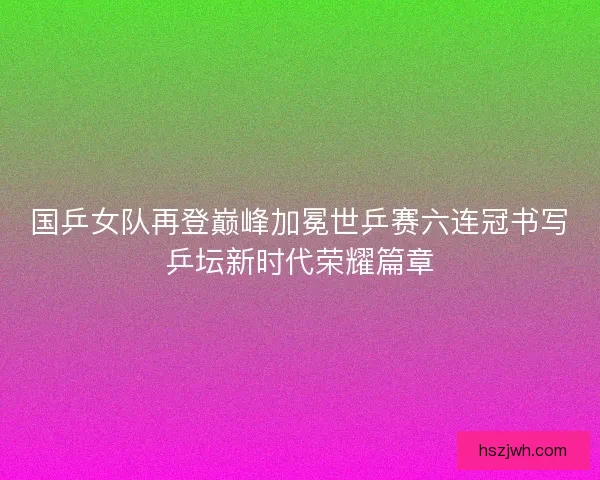 国乒女队再登巅峰加冕世乒赛六连冠书写乒坛新时代荣耀篇章
