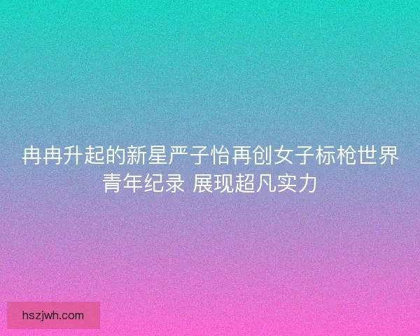 冉冉升起的新星严子怡再创女子标枪世界青年纪录 展现超凡实力