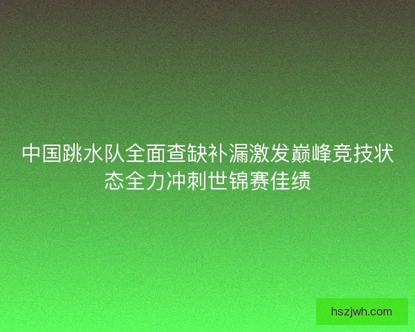 中国跳水队全面查缺补漏激发巅峰竞技状态全力冲刺世锦赛佳绩