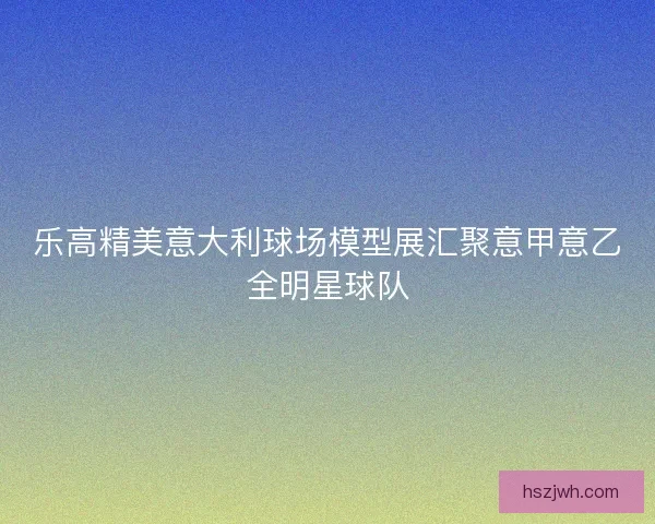 乐高精美意大利球场模型展汇聚意甲意乙全明星球队